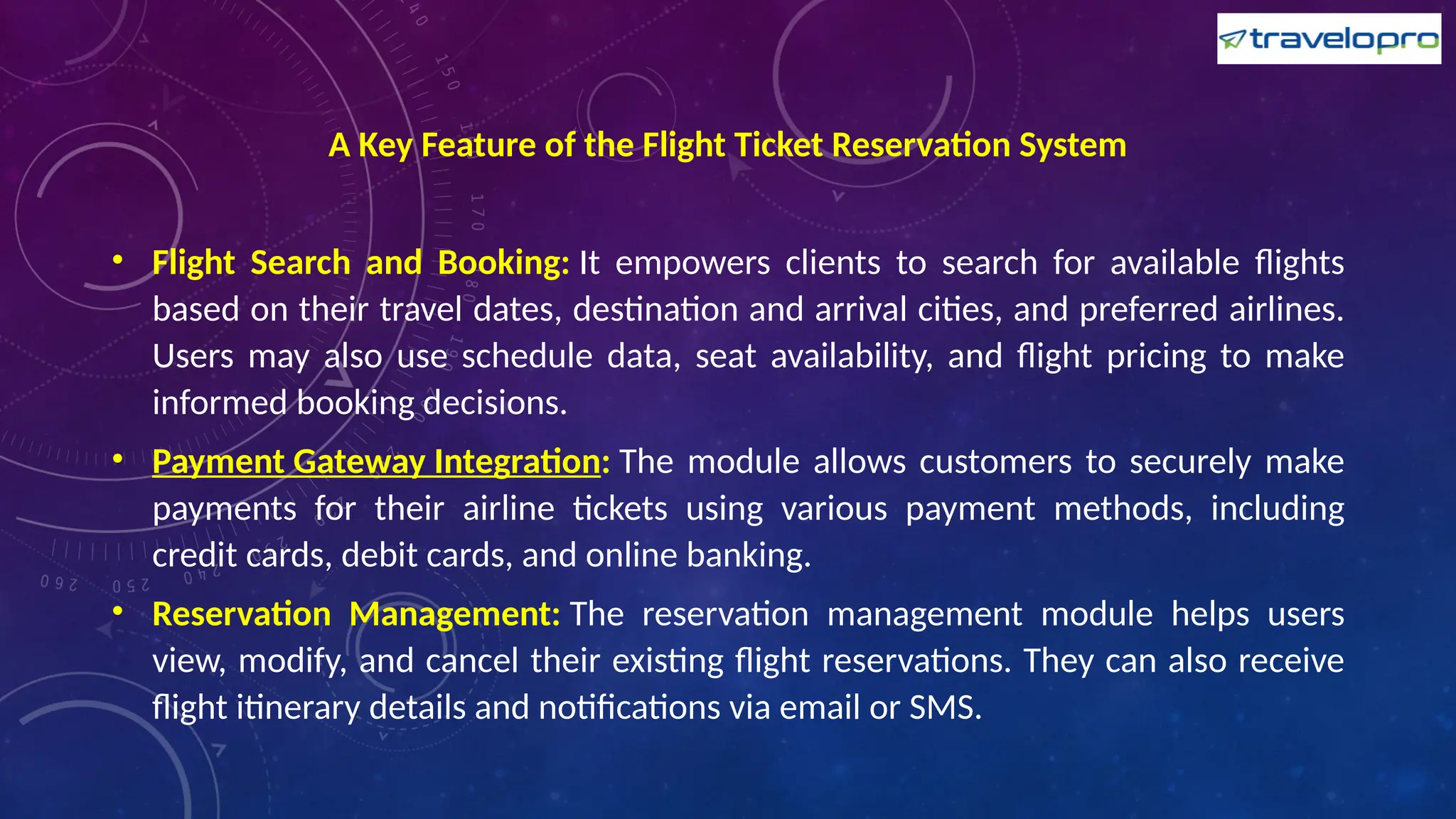 A Key Feature of the Flight Ticket Reservation System
• Flight Search and Booking: It empowers clients to search for available flights
based on their travel dates, destination and arrival cities, and preferred airlines.
Users may also use schedule data, seat availability, and flight pricing to make
informed booking decisions.
• Payment Gateway Integration: The module allows customers to securely make
payments for their airline tickets using various payment methods, including
credit cards, debit cards, and online banking.
• Reservation Management: The reservation management module helps users
view, modify, and cancel their existing flight reservations. They can also receive
flight itinerary details and notifications via email or SMS.
 