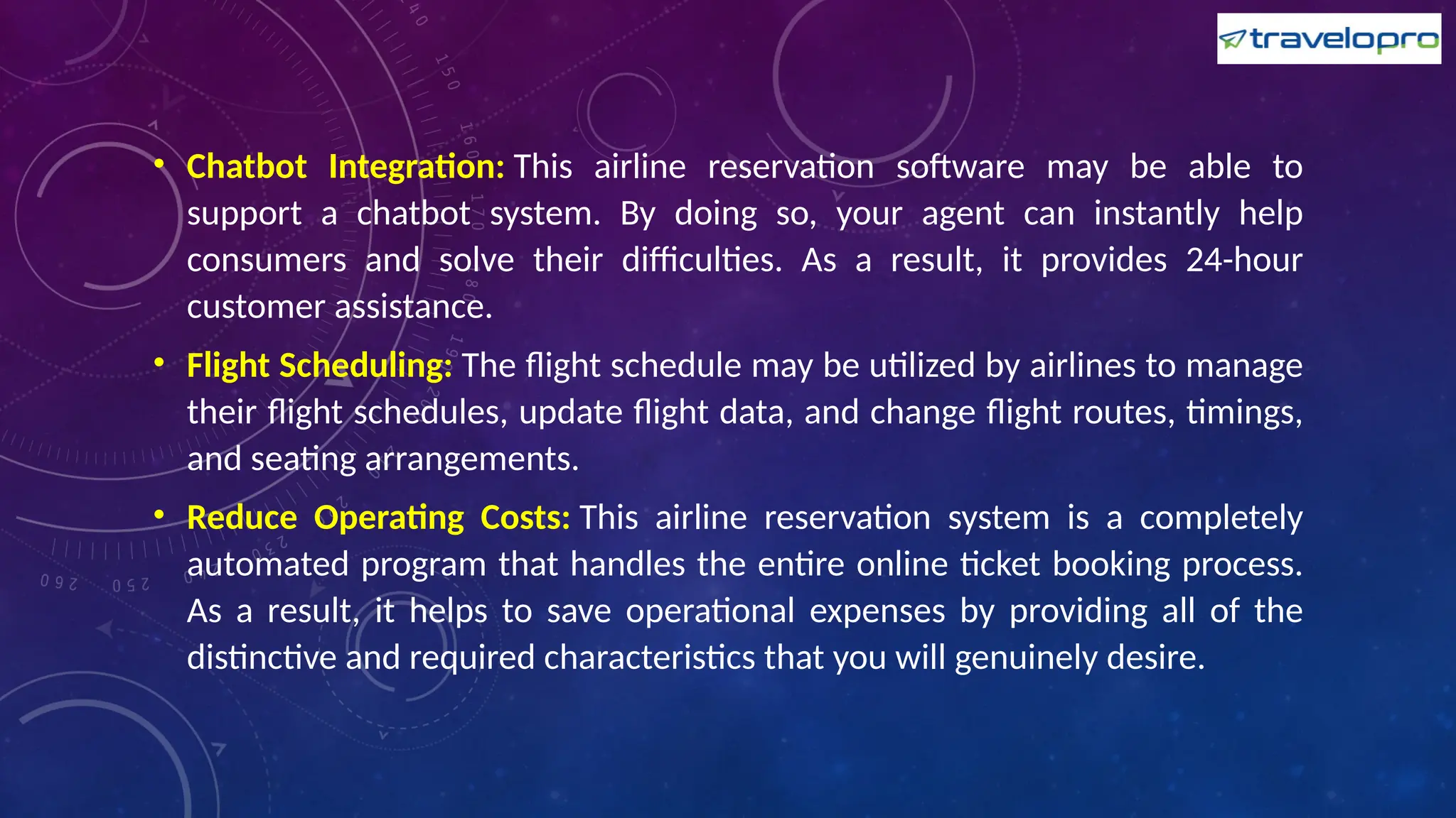 • Chatbot Integration: This airline reservation software may be able to
support a chatbot system. By doing so, your agent can instantly help
consumers and solve their difficulties. As a result, it provides 24-hour
customer assistance.
• Flight Scheduling: The flight schedule may be utilized by airlines to manage
their flight schedules, update flight data, and change flight routes, timings,
and seating arrangements.
• Reduce Operating Costs: This airline reservation system is a completely
automated program that handles the entire online ticket booking process.
As a result, it helps to save operational expenses by providing all of the
distinctive and required characteristics that you will genuinely desire.
 