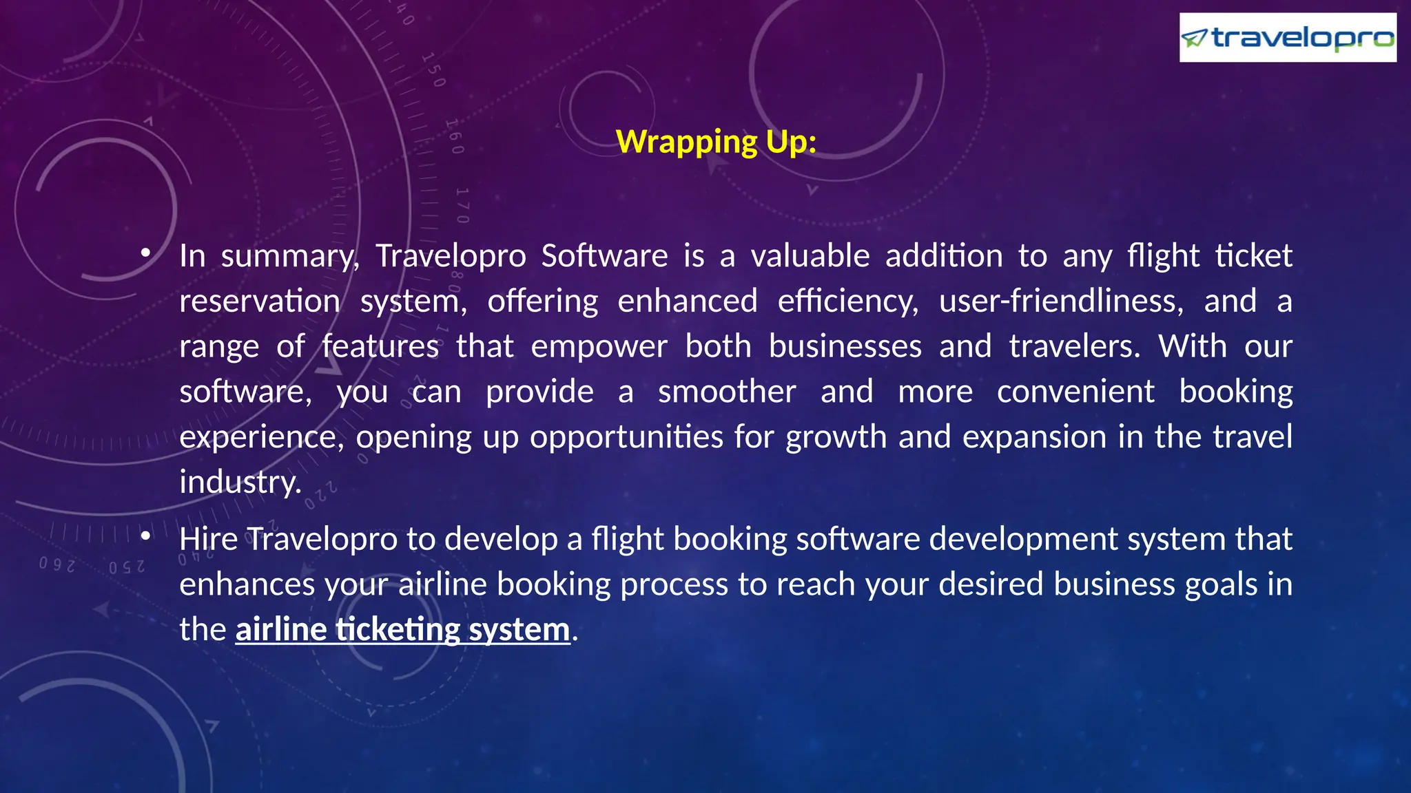 Wrapping Up:
• In summary, Travelopro Software is a valuable addition to any flight ticket
reservation system, offering enhanced efficiency, user-friendliness, and a
range of features that empower both businesses and travelers. With our
software, you can provide a smoother and more convenient booking
experience, opening up opportunities for growth and expansion in the travel
industry.
• Hire Travelopro to develop a flight booking software development system that
enhances your airline booking process to reach your desired business goals in
the airline ticketing system.
 