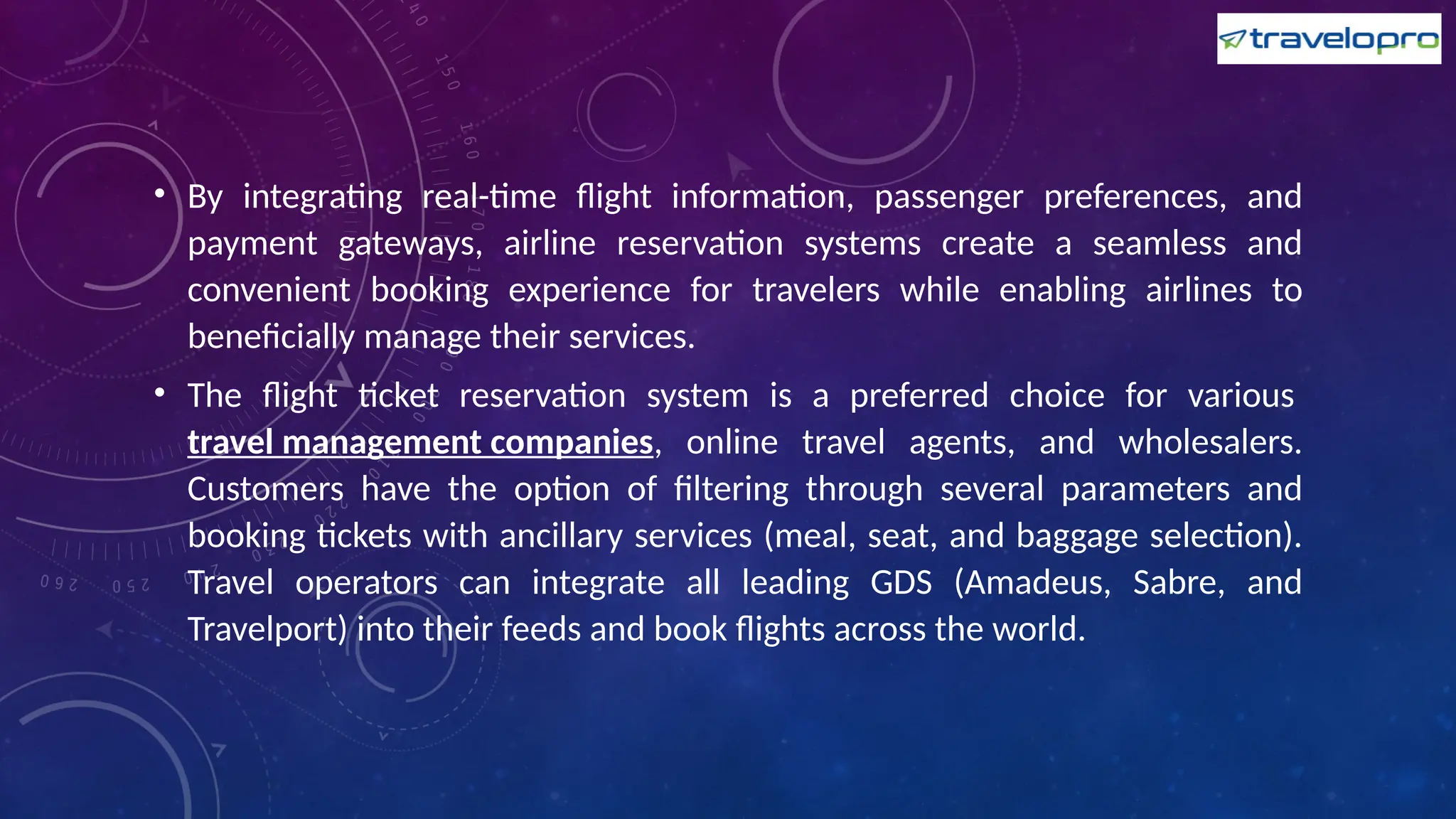• By integrating real-time flight information, passenger preferences, and
payment gateways, airline reservation systems create a seamless and
convenient booking experience for travelers while enabling airlines to
beneficially manage their services.
• The flight ticket reservation system is a preferred choice for various
travel management companies, online travel agents, and wholesalers.
Customers have the option of filtering through several parameters and
booking tickets with ancillary services (meal, seat, and baggage selection).
Travel operators can integrate all leading GDS (Amadeus, Sabre, and
Travelport) into their feeds and book flights across the world.
 
