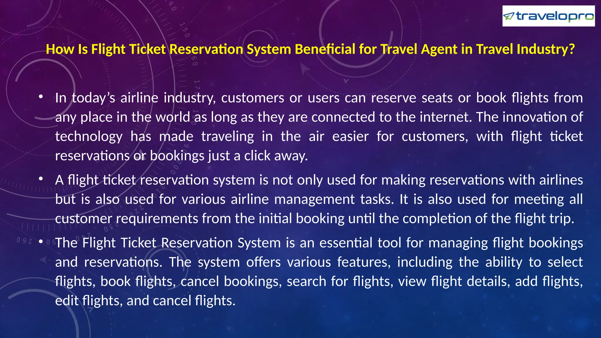 How Is Flight Ticket Reservation System Beneficial for Travel Agent in Travel Industry?
• In today’s airline industry, customers or users can reserve seats or book flights from
any place in the world as long as they are connected to the internet. The innovation of
technology has made traveling in the air easier for customers, with flight ticket
reservations or bookings just a click away.
• A flight ticket reservation system is not only used for making reservations with airlines
but is also used for various airline management tasks. It is also used for meeting all
customer requirements from the initial booking until the completion of the flight trip.
• The Flight Ticket Reservation System is an essential tool for managing flight bookings
and reservations. The system offers various features, including the ability to select
flights, book flights, cancel bookings, search for flights, view flight details, add flights,
edit flights, and cancel flights.
 