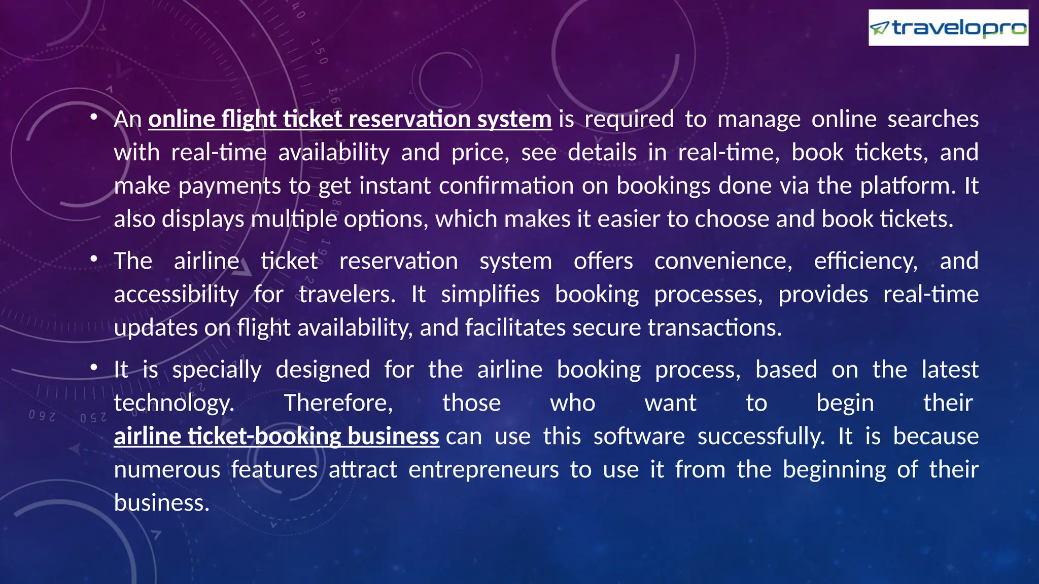 • An online flight ticket reservation system is required to manage online searches
with real-time availability and price, see details in real-time, book tickets, and
make payments to get instant confirmation on bookings done via the platform. It
also displays multiple options, which makes it easier to choose and book tickets.
• The airline ticket reservation system offers convenience, efficiency, and
accessibility for travelers. It simplifies booking processes, provides real-time
updates on flight availability, and facilitates secure transactions.
• It is specially designed for the airline booking process, based on the latest
technology. Therefore, those who want to begin their
airline ticket-booking business can use this software successfully. It is because
numerous features attract entrepreneurs to use it from the beginning of their
business.
 
