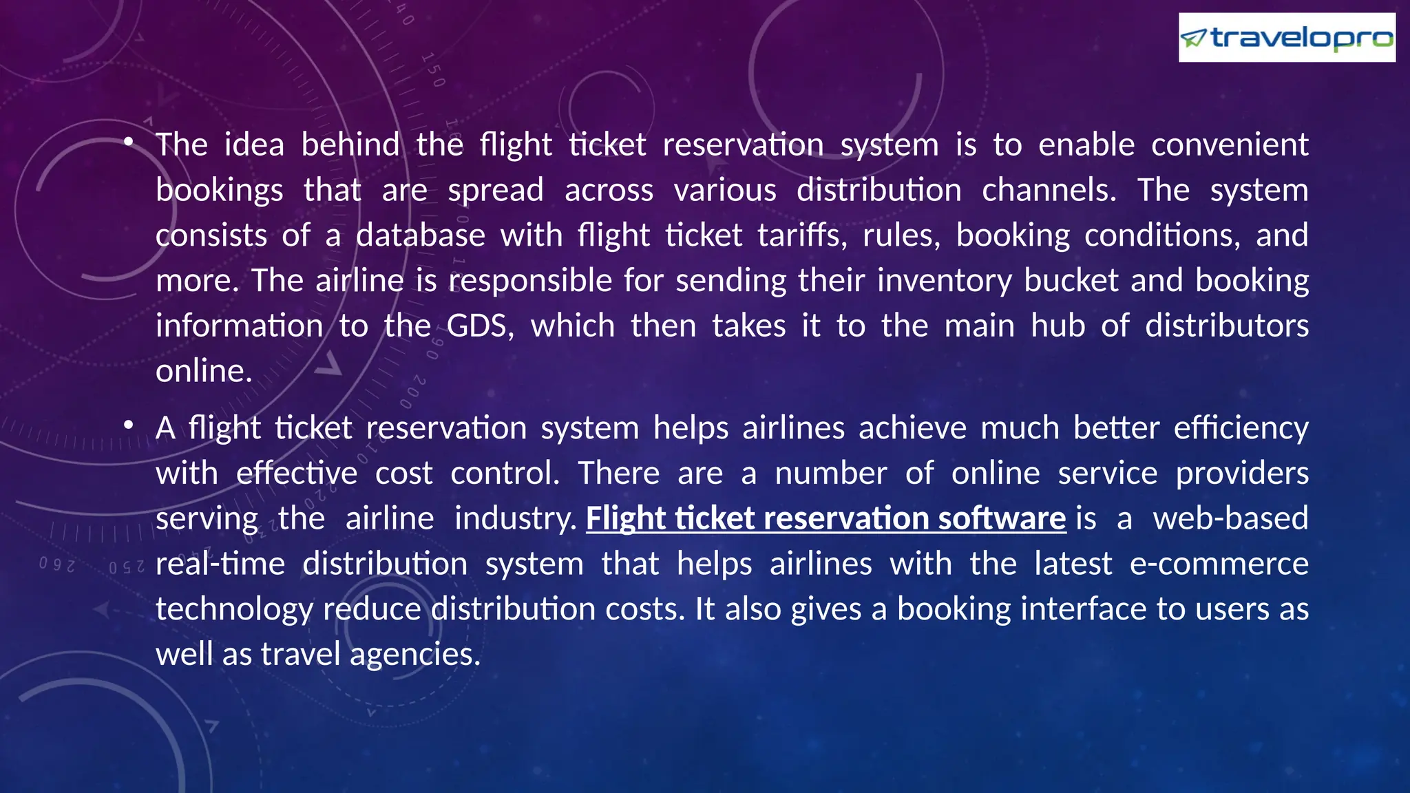 • The idea behind the flight ticket reservation system is to enable convenient
bookings that are spread across various distribution channels. The system
consists of a database with flight ticket tariffs, rules, booking conditions, and
more. The airline is responsible for sending their inventory bucket and booking
information to the GDS, which then takes it to the main hub of distributors
online.
• A flight ticket reservation system helps airlines achieve much better efficiency
with effective cost control. There are a number of online service providers
serving the airline industry. Flight ticket reservation software is a web-based
real-time distribution system that helps airlines with the latest e-commerce
technology reduce distribution costs. It also gives a booking interface to users as
well as travel agencies.
 