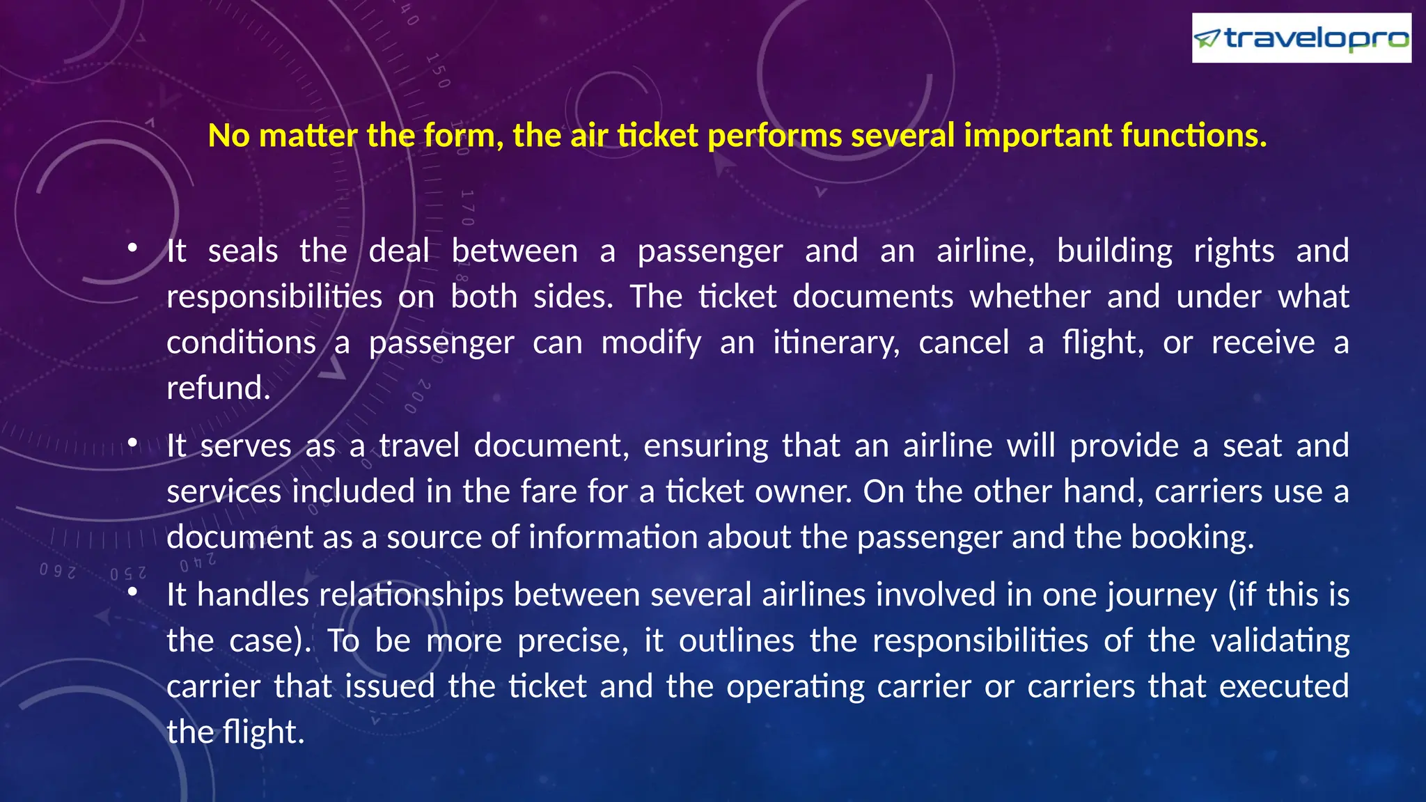 No matter the form, the air ticket performs several important functions.
• It seals the deal between a passenger and an airline, building rights and
responsibilities on both sides. The ticket documents whether and under what
conditions a passenger can modify an itinerary, cancel a flight, or receive a
refund.
• It serves as a travel document, ensuring that an airline will provide a seat and
services included in the fare for a ticket owner. On the other hand, carriers use a
document as a source of information about the passenger and the booking.
• It handles relationships between several airlines involved in one journey (if this is
the case). To be more precise, it outlines the responsibilities of the validating
carrier that issued the ticket and the operating carrier or carriers that executed
the flight.
 