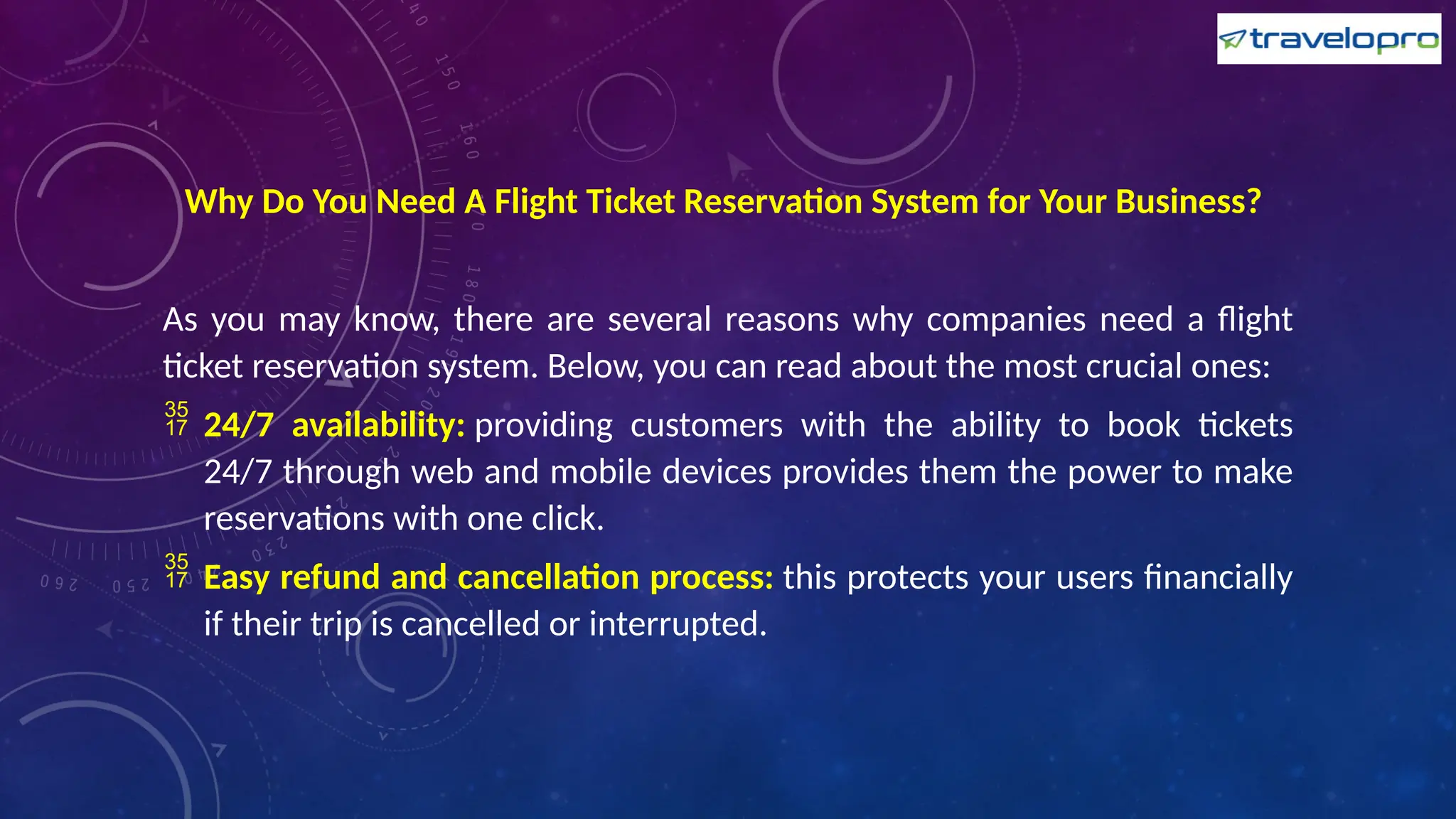 Why Do You Need A Flight Ticket Reservation System for Your Business?
As you may know, there are several reasons why companies need a flight
ticket reservation system. Below, you can read about the most crucial ones:
 24/7 availability: providing customers with the ability to book tickets
24/7 through web and mobile devices provides them the power to make
reservations with one click.
 Easy refund and cancellation process: this protects your users financially
if their trip is cancelled or interrupted.
 