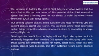 • We specialize in building the perfect flight ticket reservation system that has
every feature that you can dream of. Our powerful airline ticket reservation
system has been a turning point for our clients to make the whole system
smooth for B2C as well as B2B agents.
• Our booking solution displays airline availability and rates for various GDS and
content sources against user search. This integrated airline ticket reservation
system brings competitive advantages to your business by connecting to a large
cache of flight data.
• Travel agencies benefit from our highly efficient flight ticket system, which is
seamlessly integrated with multiple GDS systems and third-party APIs. Now,
travel agents can efficiently search for flights, select seats, check real-time
pricing, proceed with bookings, and offer customers secure online payment
options.
 