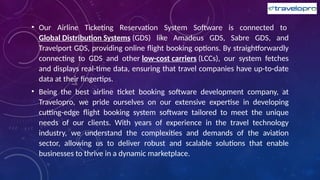 • Our Airline Ticketing Reservation System Software is connected to
Global Distribution Systems (GDS) like Amadeus GDS, Sabre GDS, and
Travelport GDS, providing online flight booking options. By straightforwardly
connecting to GDS and other low-cost carriers (LCCs), our system fetches
and displays real-time data, ensuring that travel companies have up-to-date
data at their fingertips.
• Being the best airline ticket booking software development company, at
Travelopro, we pride ourselves on our extensive expertise in developing
cutting-edge flight booking system software tailored to meet the unique
needs of our clients. With years of experience in the travel technology
industry, we understand the complexities and demands of the aviation
sector, allowing us to deliver robust and scalable solutions that enable
businesses to thrive in a dynamic marketplace.
 