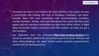 • Travelopro has been in the industry for years, and this is the reason we have
a partnership with leading GDS such as Amadeus, Travelport, and Sabre.
Actually, these GDS have connections with accommodation providers,
transfer providers, airlines, and more throughout the world. We help travel
agents and tour operators consolidate the data from all the airlines. A flight
ticket reservation system connected with GDS systems can help you get a
rich inventory.
• Our dedicated team has developed flight ticket booking solutions that
ensure an excellent platform for LCC airlines (Low-Cost Carrier Airlines) and
other airline bookings. Our agent control system provides comprehensive
control over the booking process.
 