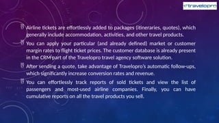  Airline tickets are effortlessly added to packages (itineraries, quotes), which
generally include accommodation, activities, and other travel products.
 You can apply your particular (and already defined) market or customer
margin rates to flight ticket prices. The customer database is already present
in the CRM part of the Travelopro travel agency software solution.
 After sending a quote, take advantage of Travelopro’s automatic follow-ups,
which significantly increase conversion rates and revenue.
 You can effortlessly track reports of sold tickets and view the list of
passengers and most-used airline companies. Finally, you can have
cumulative reports on all the travel products you sell.
 