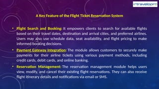 A Key Feature of the Flight Ticket Reservation System
• Flight Search and Booking: It empowers clients to search for available flights
based on their travel dates, destination and arrival cities, and preferred airlines.
Users may also use schedule data, seat availability, and flight pricing to make
informed booking decisions.
• Payment Gateway Integration: The module allows customers to securely make
payments for their airline tickets using various payment methods, including
credit cards, debit cards, and online banking.
• Reservation Management: The reservation management module helps users
view, modify, and cancel their existing flight reservations. They can also receive
flight itinerary details and notifications via email or SMS.
 
