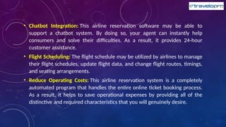 • Chatbot Integration: This airline reservation software may be able to
support a chatbot system. By doing so, your agent can instantly help
consumers and solve their difficulties. As a result, it provides 24-hour
customer assistance.
• Flight Scheduling: The flight schedule may be utilized by airlines to manage
their flight schedules, update flight data, and change flight routes, timings,
and seating arrangements.
• Reduce Operating Costs: This airline reservation system is a completely
automated program that handles the entire online ticket booking process.
As a result, it helps to save operational expenses by providing all of the
distinctive and required characteristics that you will genuinely desire.
 