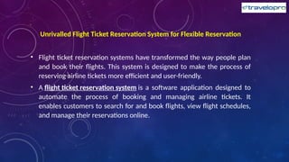 Unrivalled Flight Ticket Reservation System for Flexible Reservation
• Flight ticket reservation systems have transformed the way people plan
and book their flights. This system is designed to make the process of
reserving airline tickets more efficient and user-friendly.
• A flight ticket reservation system is a software application designed to
automate the process of booking and managing airline tickets. It
enables customers to search for and book flights, view flight schedules,
and manage their reservations online.
 