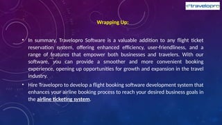 Wrapping Up:
• In summary, Travelopro Software is a valuable addition to any flight ticket
reservation system, offering enhanced efficiency, user-friendliness, and a
range of features that empower both businesses and travelers. With our
software, you can provide a smoother and more convenient booking
experience, opening up opportunities for growth and expansion in the travel
industry.
• Hire Travelopro to develop a flight booking software development system that
enhances your airline booking process to reach your desired business goals in
the airline ticketing system.
 