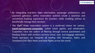 • By integrating real-time flight information, passenger preferences, and
payment gateways, airline reservation systems create a seamless and
convenient booking experience for travelers while enabling airlines to
beneficially manage their services.
• The flight ticket reservation system is a preferred choice for various
travel management companies, online travel agents, and wholesalers.
Customers have the option of filtering through several parameters and
booking tickets with ancillary services (meal, seat, and baggage selection).
Travel operators can integrate all leading GDS (Amadeus, Sabre, and
Travelport) into their feeds and book flights across the world.
 