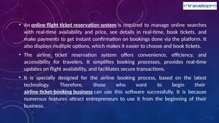 • An online flight ticket reservation system is required to manage online searches
with real-time availability and price, see details in real-time, book tickets, and
make payments to get instant confirmation on bookings done via the platform. It
also displays multiple options, which makes it easier to choose and book tickets.
• The airline ticket reservation system offers convenience, efficiency, and
accessibility for travelers. It simplifies booking processes, provides real-time
updates on flight availability, and facilitates secure transactions.
• It is specially designed for the airline booking process, based on the latest
technology. Therefore, those who want to begin their
airline ticket-booking business can use this software successfully. It is because
numerous features attract entrepreneurs to use it from the beginning of their
business.
 