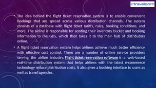 • The idea behind the flight ticket reservation system is to enable convenient
bookings that are spread across various distribution channels. The system
consists of a database with flight ticket tariffs, rules, booking conditions, and
more. The airline is responsible for sending their inventory bucket and booking
information to the GDS, which then takes it to the main hub of distributors
online.
• A flight ticket reservation system helps airlines achieve much better efficiency
with effective cost control. There are a number of online service providers
serving the airline industry. Flight ticket reservation software is a web-based
real-time distribution system that helps airlines with the latest e-commerce
technology reduce distribution costs. It also gives a booking interface to users as
well as travel agencies.
 