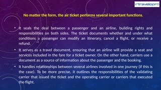 No matter the form, the air ticket performs several important functions.
• It seals the deal between a passenger and an airline, building rights and
responsibilities on both sides. The ticket documents whether and under what
conditions a passenger can modify an itinerary, cancel a flight, or receive a
refund.
• It serves as a travel document, ensuring that an airline will provide a seat and
services included in the fare for a ticket owner. On the other hand, carriers use a
document as a source of information about the passenger and the booking.
• It handles relationships between several airlines involved in one journey (if this is
the case). To be more precise, it outlines the responsibilities of the validating
carrier that issued the ticket and the operating carrier or carriers that executed
the flight.
 