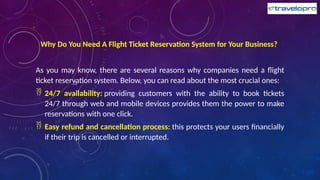 Why Do You Need A Flight Ticket Reservation System for Your Business?
As you may know, there are several reasons why companies need a flight
ticket reservation system. Below, you can read about the most crucial ones:
 24/7 availability: providing customers with the ability to book tickets
24/7 through web and mobile devices provides them the power to make
reservations with one click.
 Easy refund and cancellation process: this protects your users financially
if their trip is cancelled or interrupted.
 
