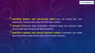  Upselling options and last-minute offers: you can boost the user
experience and provide value for first-time visitors.
 Security: enhanced data protection solutions keep all customer data
secure and safe and prevent data breaches.
 Real-time updates and several payment modes: customers can make
fast transactions that boost sales and increase revenue.
 