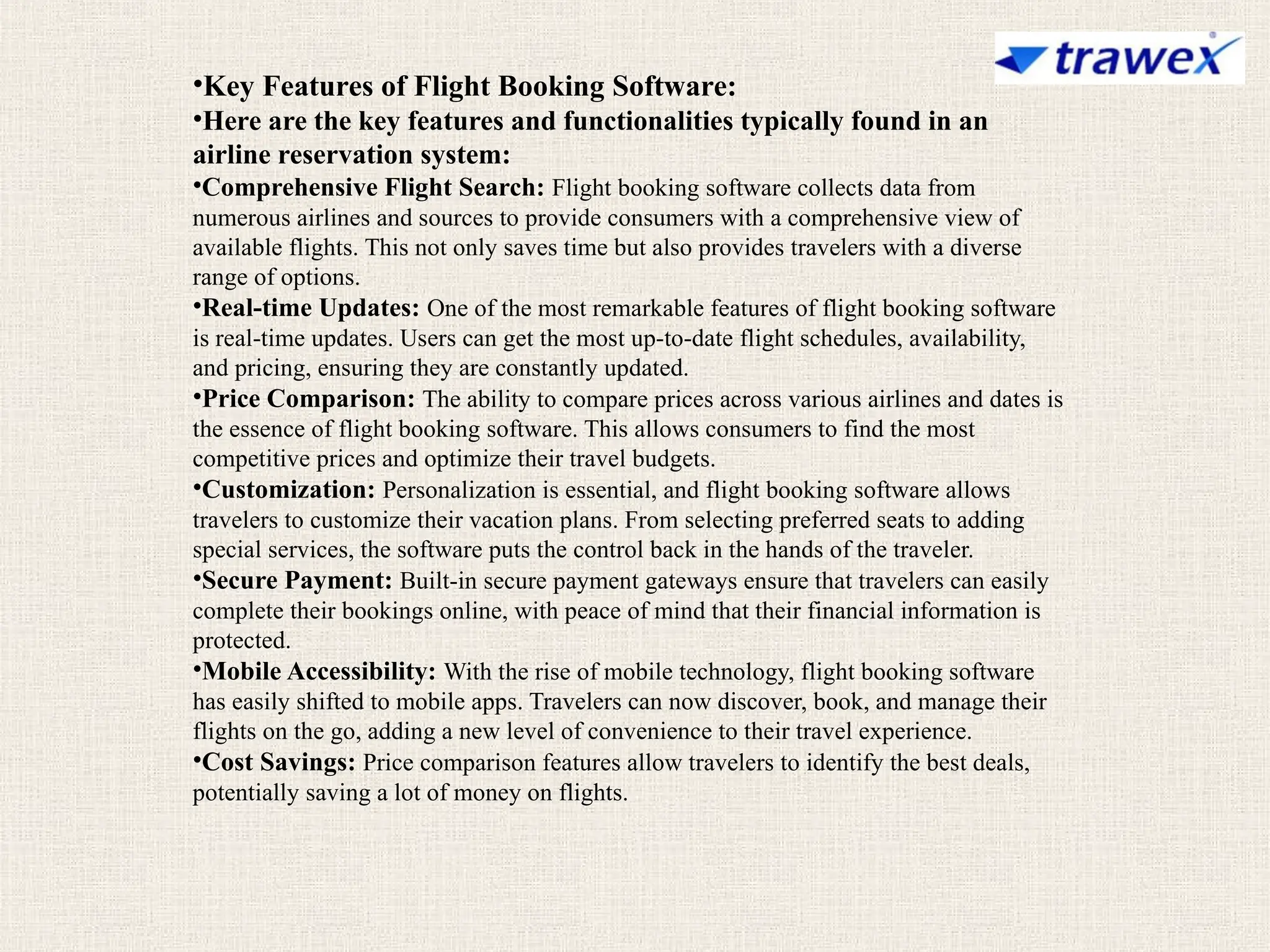 •Key Features of Flight Booking Software:
•Here are the key features and functionalities typically found in an
airline reservation system:
•Comprehensive Flight Search: Flight booking software collects data from
numerous airlines and sources to provide consumers with a comprehensive view of
available flights. This not only saves time but also provides travelers with a diverse
range of options.
•Real-time Updates: One of the most remarkable features of flight booking software
is real-time updates. Users can get the most up-to-date flight schedules, availability,
and pricing, ensuring they are constantly updated.
•Price Comparison: The ability to compare prices across various airlines and dates is
the essence of flight booking software. This allows consumers to find the most
competitive prices and optimize their travel budgets.
•Customization: Personalization is essential, and flight booking software allows
travelers to customize their vacation plans. From selecting preferred seats to adding
special services, the software puts the control back in the hands of the traveler.
•Secure Payment: Built-in secure payment gateways ensure that travelers can easily
complete their bookings online, with peace of mind that their financial information is
protected.
•Mobile Accessibility: With the rise of mobile technology, flight booking software
has easily shifted to mobile apps. Travelers can now discover, book, and manage their
flights on the go, adding a new level of convenience to their travel experience.
•Cost Savings: Price comparison features allow travelers to identify the best deals,
potentially saving a lot of money on flights.
 
