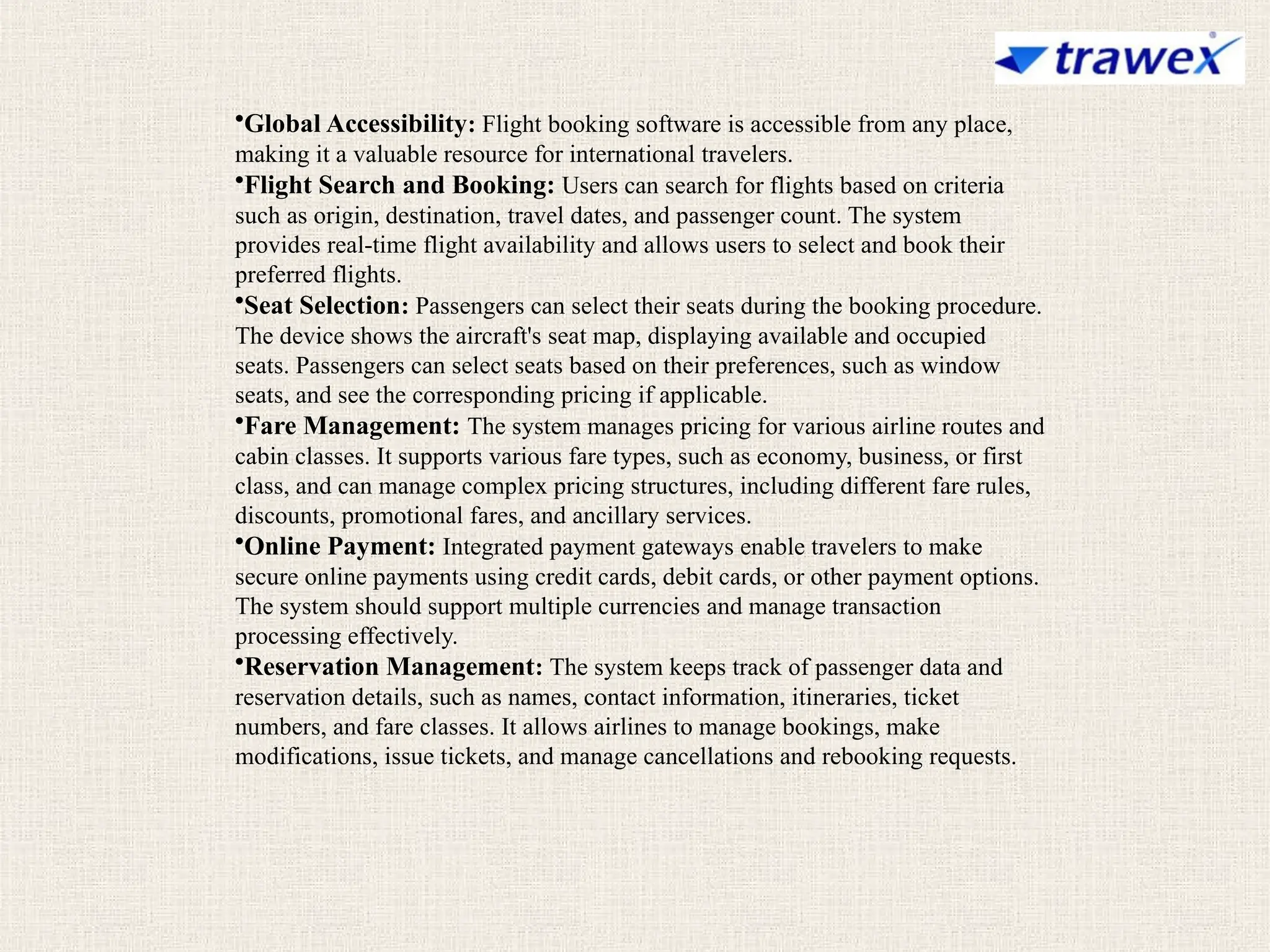 •Global Accessibility: Flight booking software is accessible from any place,
making it a valuable resource for international travelers.
•Flight Search and Booking: Users can search for flights based on criteria
such as origin, destination, travel dates, and passenger count. The system
provides real-time flight availability and allows users to select and book their
preferred flights.
•Seat Selection: Passengers can select their seats during the booking procedure.
The device shows the aircraft's seat map, displaying available and occupied
seats. Passengers can select seats based on their preferences, such as window
seats, and see the corresponding pricing if applicable.
•Fare Management: The system manages pricing for various airline routes and
cabin classes. It supports various fare types, such as economy, business, or first
class, and can manage complex pricing structures, including different fare rules,
discounts, promotional fares, and ancillary services.
•Online Payment: Integrated payment gateways enable travelers to make
secure online payments using credit cards, debit cards, or other payment options.
The system should support multiple currencies and manage transaction
processing effectively.
•Reservation Management: The system keeps track of passenger data and
reservation details, such as names, contact information, itineraries, ticket
numbers, and fare classes. It allows airlines to manage bookings, make
modifications, issue tickets, and manage cancellations and rebooking requests.
 