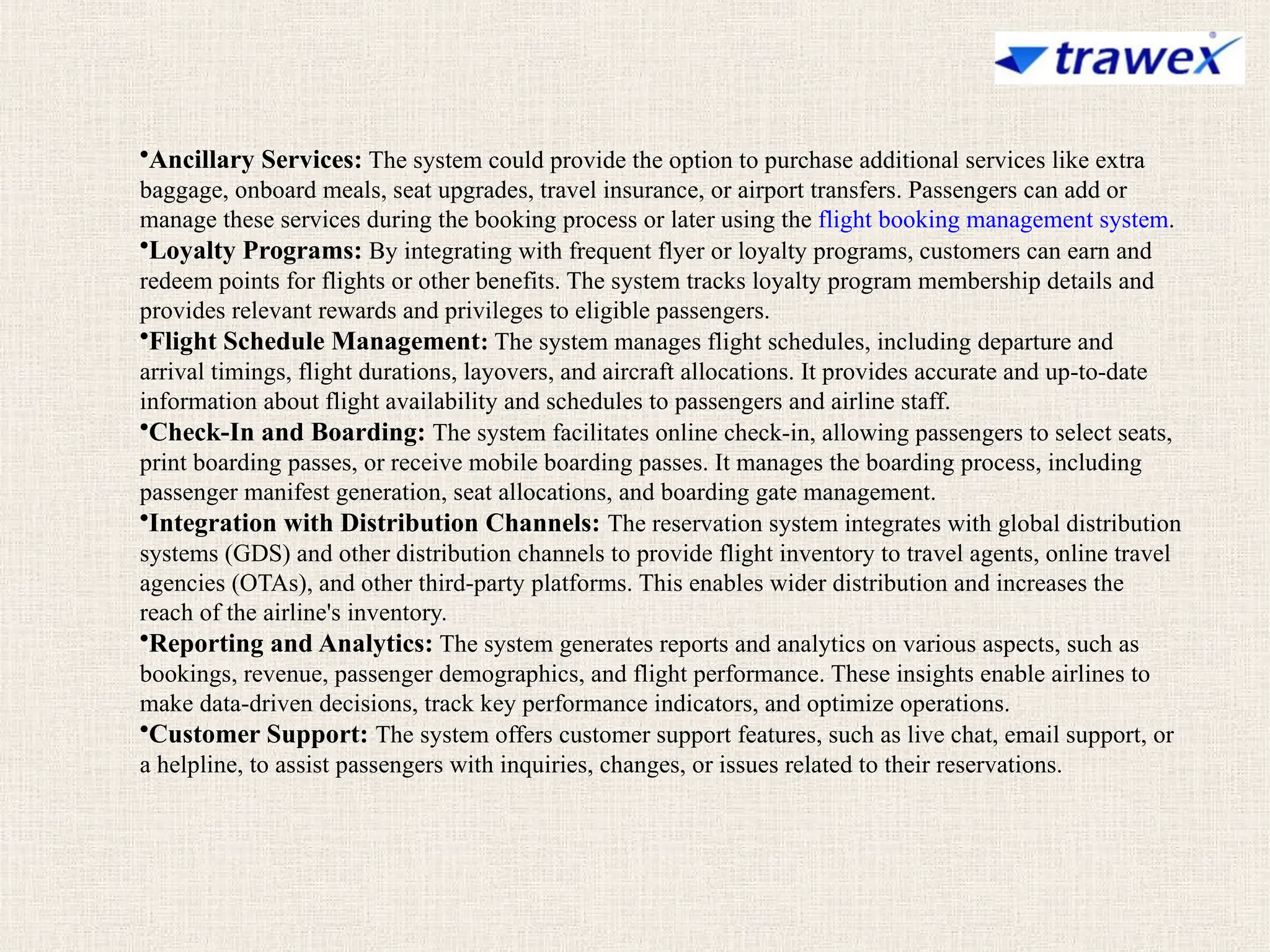 •Ancillary Services: The system could provide the option to purchase additional services like extra
baggage, onboard meals, seat upgrades, travel insurance, or airport transfers. Passengers can add or
manage these services during the booking process or later using the flight booking management system.
•Loyalty Programs: By integrating with frequent flyer or loyalty programs, customers can earn and
redeem points for flights or other benefits. The system tracks loyalty program membership details and
provides relevant rewards and privileges to eligible passengers.
•Flight Schedule Management: The system manages flight schedules, including departure and
arrival timings, flight durations, layovers, and aircraft allocations. It provides accurate and up-to-date
information about flight availability and schedules to passengers and airline staff.
•Check-In and Boarding: The system facilitates online check-in, allowing passengers to select seats,
print boarding passes, or receive mobile boarding passes. It manages the boarding process, including
passenger manifest generation, seat allocations, and boarding gate management.
•Integration with Distribution Channels: The reservation system integrates with global distribution
systems (GDS) and other distribution channels to provide flight inventory to travel agents, online travel
agencies (OTAs), and other third-party platforms. This enables wider distribution and increases the
reach of the airline's inventory.
•Reporting and Analytics: The system generates reports and analytics on various aspects, such as
bookings, revenue, passenger demographics, and flight performance. These insights enable airlines to
make data-driven decisions, track key performance indicators, and optimize operations.
•Customer Support: The system offers customer support features, such as live chat, email support, or
a helpline, to assist passengers with inquiries, changes, or issues related to their reservations.
 