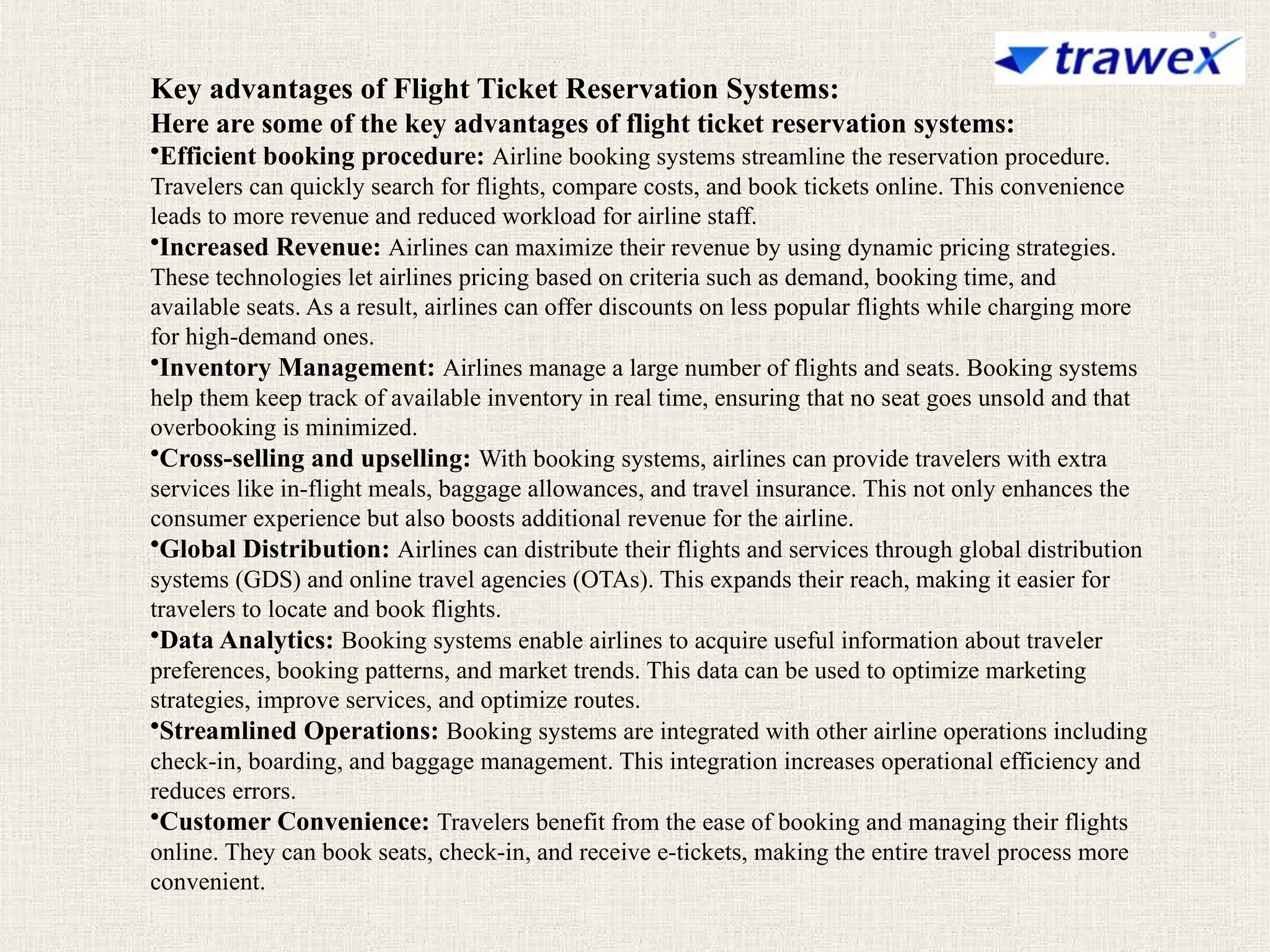 Key advantages of Flight Ticket Reservation Systems:
Here are some of the key advantages of flight ticket reservation systems:
•Efficient booking procedure: Airline booking systems streamline the reservation procedure.
Travelers can quickly search for flights, compare costs, and book tickets online. This convenience
leads to more revenue and reduced workload for airline staff.
•Increased Revenue: Airlines can maximize their revenue by using dynamic pricing strategies.
These technologies let airlines pricing based on criteria such as demand, booking time, and
available seats. As a result, airlines can offer discounts on less popular flights while charging more
for high-demand ones.
•Inventory Management: Airlines manage a large number of flights and seats. Booking systems
help them keep track of available inventory in real time, ensuring that no seat goes unsold and that
overbooking is minimized.
•Cross-selling and upselling: With booking systems, airlines can provide travelers with extra
services like in-flight meals, baggage allowances, and travel insurance. This not only enhances the
consumer experience but also boosts additional revenue for the airline.
•Global Distribution: Airlines can distribute their flights and services through global distribution
systems (GDS) and online travel agencies (OTAs). This expands their reach, making it easier for
travelers to locate and book flights.
•Data Analytics: Booking systems enable airlines to acquire useful information about traveler
preferences, booking patterns, and market trends. This data can be used to optimize marketing
strategies, improve services, and optimize routes.
•Streamlined Operations: Booking systems are integrated with other airline operations including
check-in, boarding, and baggage management. This integration increases operational efficiency and
reduces errors.
•Customer Convenience: Travelers benefit from the ease of booking and managing their flights
online. They can book seats, check-in, and receive e-tickets, making the entire travel process more
convenient.
 