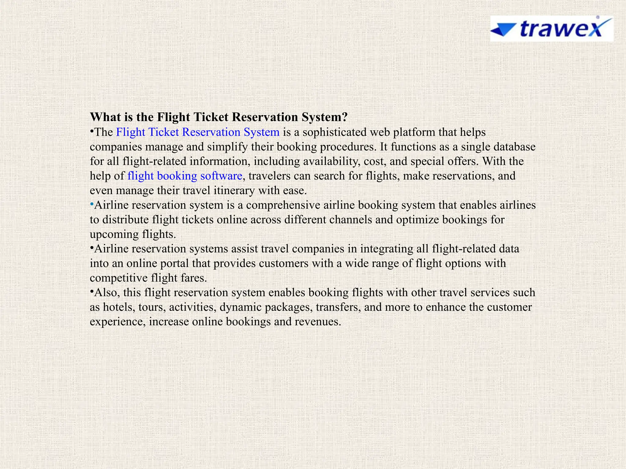 What is the Flight Ticket Reservation System?
•The Flight Ticket Reservation System is a sophisticated web platform that helps
companies manage and simplify their booking procedures. It functions as a single database
for all flight-related information, including availability, cost, and special offers. With the
help of flight booking software, travelers can search for flights, make reservations, and
even manage their travel itinerary with ease.
•Airline reservation system is a comprehensive airline booking system that enables airlines
to distribute flight tickets online across different channels and optimize bookings for
upcoming flights.
•Airline reservation systems assist travel companies in integrating all flight-related data
into an online portal that provides customers with a wide range of flight options with
competitive flight fares.
•Also, this flight reservation system enables booking flights with other travel services such
as hotels, tours, activities, dynamic packages, transfers, and more to enhance the customer
experience, increase online bookings and revenues.
 