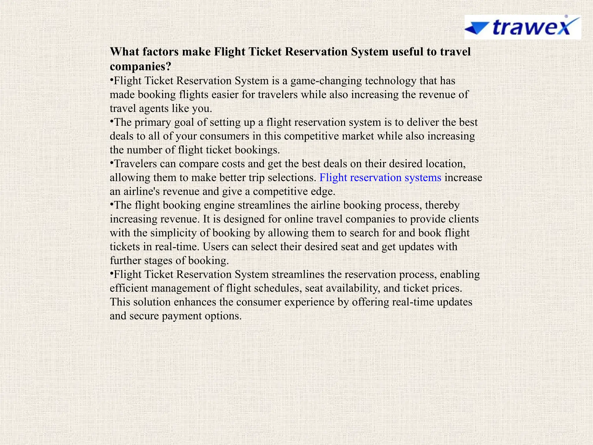 What factors make Flight Ticket Reservation System useful to travel
companies?
•Flight Ticket Reservation System is a game-changing technology that has
made booking flights easier for travelers while also increasing the revenue of
travel agents like you.
•The primary goal of setting up a flight reservation system is to deliver the best
deals to all of your consumers in this competitive market while also increasing
the number of flight ticket bookings.
•Travelers can compare costs and get the best deals on their desired location,
allowing them to make better trip selections. Flight reservation systems increase
an airline's revenue and give a competitive edge.
•The flight booking engine streamlines the airline booking process, thereby
increasing revenue. It is designed for online travel companies to provide clients
with the simplicity of booking by allowing them to search for and book flight
tickets in real-time. Users can select their desired seat and get updates with
further stages of booking.
•Flight Ticket Reservation System streamlines the reservation process, enabling
efficient management of flight schedules, seat availability, and ticket prices.
This solution enhances the consumer experience by offering real-time updates
and secure payment options.
 