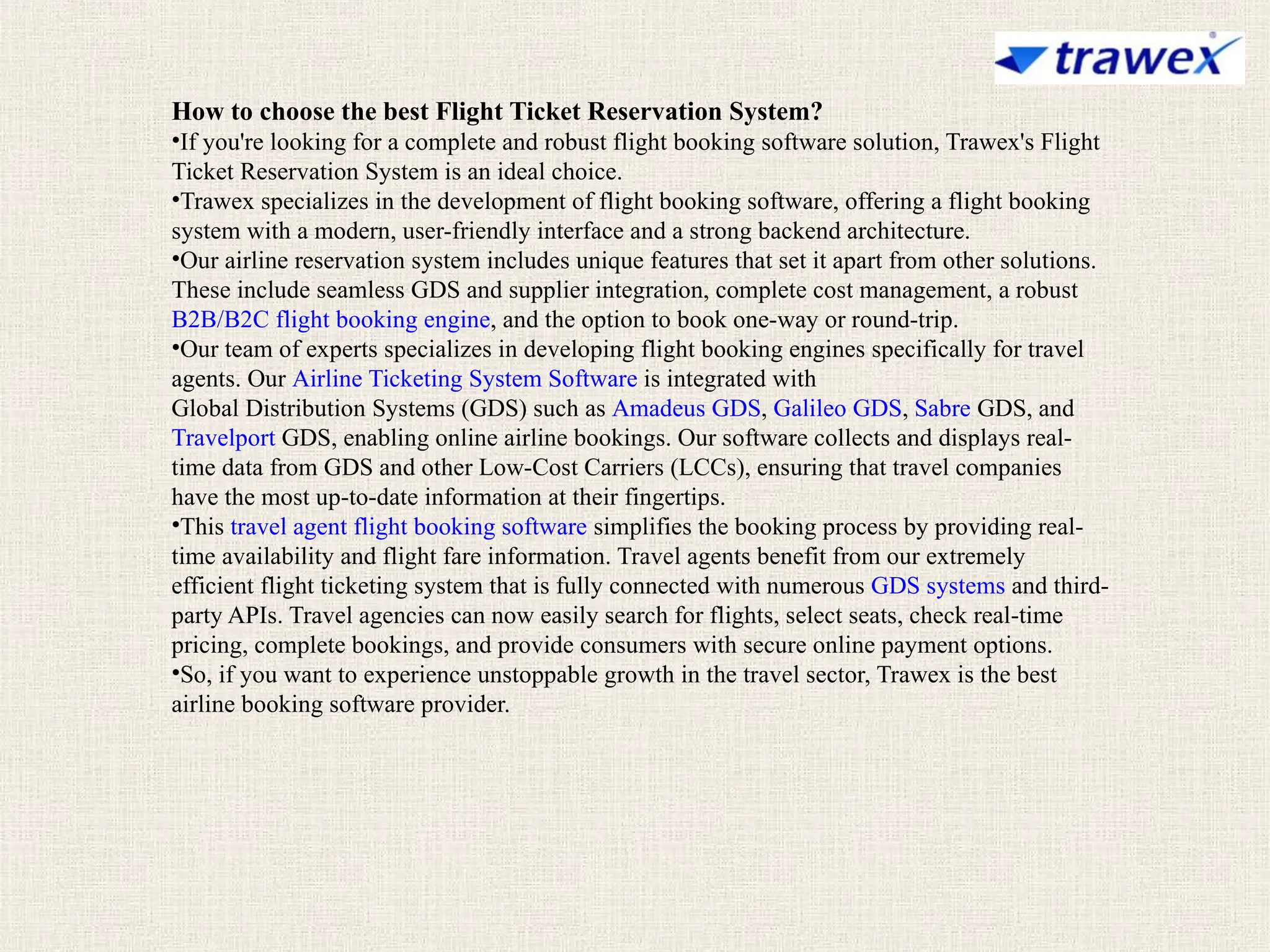 How to choose the best Flight Ticket Reservation System?
•If you're looking for a complete and robust flight booking software solution, Trawex's Flight
Ticket Reservation System is an ideal choice.
•Trawex specializes in the development of flight booking software, offering a flight booking
system with a modern, user-friendly interface and a strong backend architecture.
•Our airline reservation system includes unique features that set it apart from other solutions.
These include seamless GDS and supplier integration, complete cost management, a robust
B2B/B2C flight booking engine, and the option to book one-way or round-trip.
•Our team of experts specializes in developing flight booking engines specifically for travel
agents. Our Airline Ticketing System Software is integrated with
Global Distribution Systems (GDS) such as Amadeus GDS, Galileo GDS, Sabre GDS, and
Travelport GDS, enabling online airline bookings. Our software collects and displays real-
time data from GDS and other Low-Cost Carriers (LCCs), ensuring that travel companies
have the most up-to-date information at their fingertips.
•This travel agent flight booking software simplifies the booking process by providing real-
time availability and flight fare information. Travel agents benefit from our extremely
efficient flight ticketing system that is fully connected with numerous GDS systems and third-
party APIs. Travel agencies can now easily search for flights, select seats, check real-time
pricing, complete bookings, and provide consumers with secure online payment options.
•So, if you want to experience unstoppable growth in the travel sector, Trawex is the best
airline booking software provider.
 