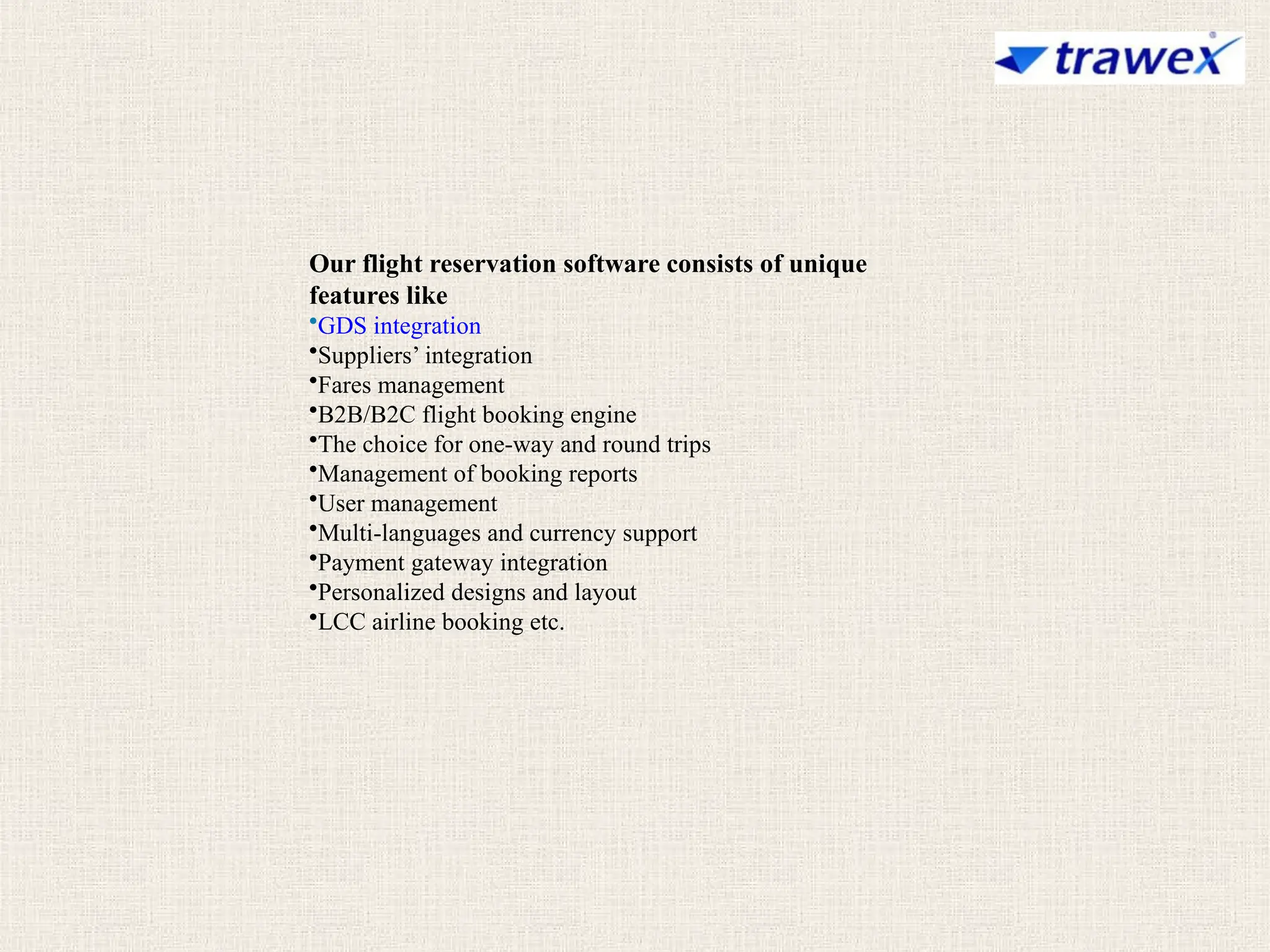 Our flight reservation software consists of unique
features like
•GDS integration
•Suppliers’ integration
•Fares management
•B2B/B2C flight booking engine
•The choice for one-way and round trips
•Management of booking reports
•User management
•Multi-languages and currency support
•Payment gateway integration
•Personalized designs and layout
•LCC airline booking etc.
 
