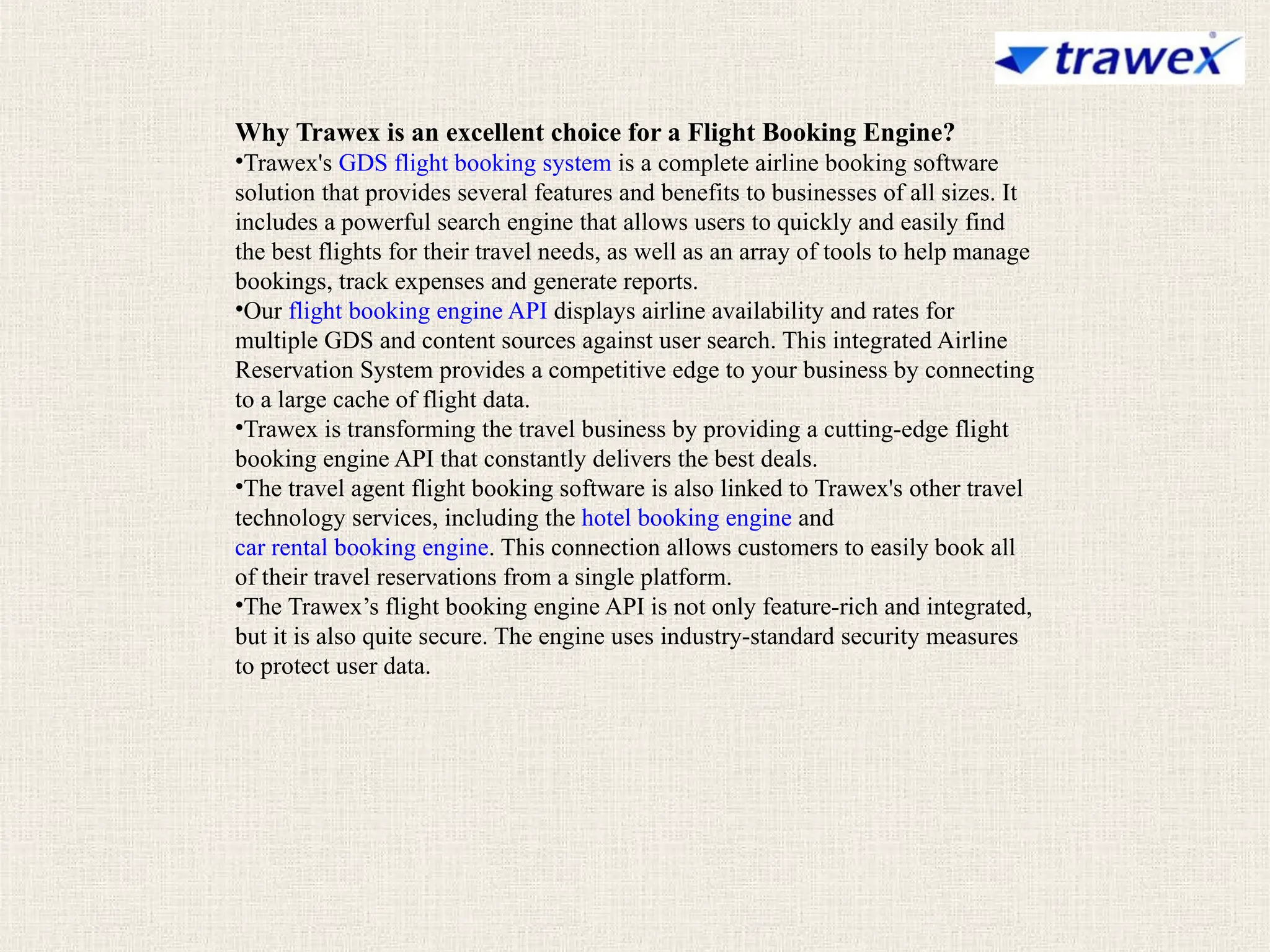 Why Trawex is an excellent choice for a Flight Booking Engine?
•Trawex's GDS flight booking system is a complete airline booking software
solution that provides several features and benefits to businesses of all sizes. It
includes a powerful search engine that allows users to quickly and easily find
the best flights for their travel needs, as well as an array of tools to help manage
bookings, track expenses and generate reports.
•Our flight booking engine API displays airline availability and rates for
multiple GDS and content sources against user search. This integrated Airline
Reservation System provides a competitive edge to your business by connecting
to a large cache of flight data.
•Trawex is transforming the travel business by providing a cutting-edge flight
booking engine API that constantly delivers the best deals.
•The travel agent flight booking software is also linked to Trawex's other travel
technology services, including the hotel booking engine and
car rental booking engine. This connection allows customers to easily book all
of their travel reservations from a single platform.
•The Trawex’s flight booking engine API is not only feature-rich and integrated,
but it is also quite secure. The engine uses industry-standard security measures
to protect user data.
 