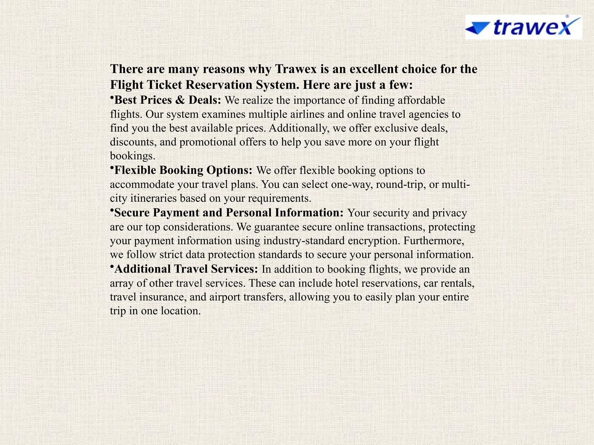 There are many reasons why Trawex is an excellent choice for the
Flight Ticket Reservation System. Here are just a few:
•Best Prices & Deals: We realize the importance of finding affordable
flights. Our system examines multiple airlines and online travel agencies to
find you the best available prices. Additionally, we offer exclusive deals,
discounts, and promotional offers to help you save more on your flight
bookings.
•Flexible Booking Options: We offer flexible booking options to
accommodate your travel plans. You can select one-way, round-trip, or multi-
city itineraries based on your requirements.
•Secure Payment and Personal Information: Your security and privacy
are our top considerations. We guarantee secure online transactions, protecting
your payment information using industry-standard encryption. Furthermore,
we follow strict data protection standards to secure your personal information.
•Additional Travel Services: In addition to booking flights, we provide an
array of other travel services. These can include hotel reservations, car rentals,
travel insurance, and airport transfers, allowing you to easily plan your entire
trip in one location.
 