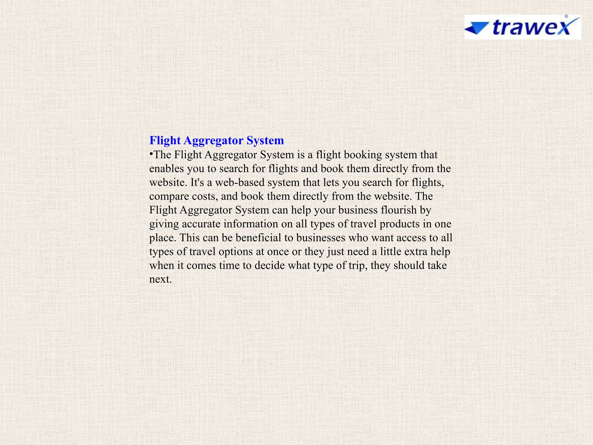 Flight Aggregator System
•The Flight Aggregator System is a flight booking system that
enables you to search for flights and book them directly from the
website. It's a web-based system that lets you search for flights,
compare costs, and book them directly from the website. The
Flight Aggregator System can help your business flourish by
giving accurate information on all types of travel products in one
place. This can be beneficial to businesses who want access to all
types of travel options at once or they just need a little extra help
when it comes time to decide what type of trip, they should take
next.
 