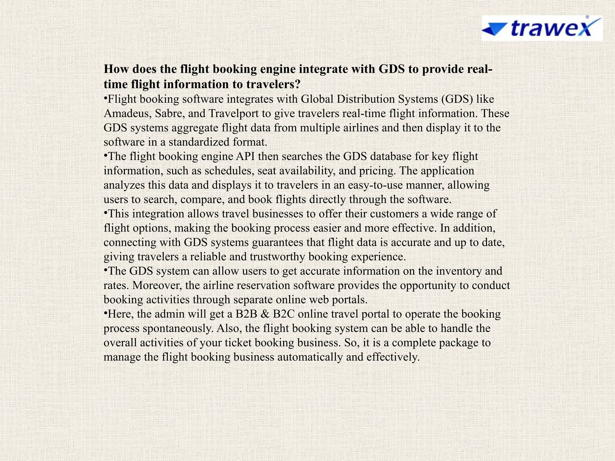 How does the flight booking engine integrate with GDS to provide real-
time flight information to travelers?
•Flight booking software integrates with Global Distribution Systems (GDS) like
Amadeus, Sabre, and Travelport to give travelers real-time flight information. These
GDS systems aggregate flight data from multiple airlines and then display it to the
software in a standardized format.
•The flight booking engine API then searches the GDS database for key flight
information, such as schedules, seat availability, and pricing. The application
analyzes this data and displays it to travelers in an easy-to-use manner, allowing
users to search, compare, and book flights directly through the software.
•This integration allows travel businesses to offer their customers a wide range of
flight options, making the booking process easier and more effective. In addition,
connecting with GDS systems guarantees that flight data is accurate and up to date,
giving travelers a reliable and trustworthy booking experience.
•The GDS system can allow users to get accurate information on the inventory and
rates. Moreover, the airline reservation software provides the opportunity to conduct
booking activities through separate online web portals.
•Here, the admin will get a B2B & B2C online travel portal to operate the booking
process spontaneously. Also, the flight booking system can be able to handle the
overall activities of your ticket booking business. So, it is a complete package to
manage the flight booking business automatically and effectively.
 