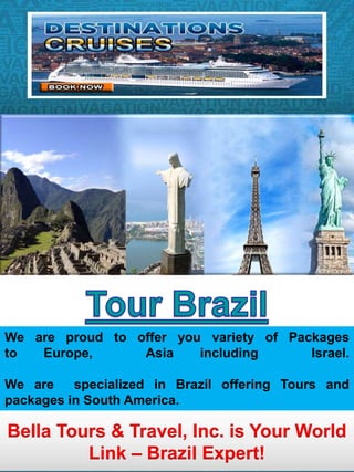 We are proud to offer you variety of Packages 
to Europe, Asia including Israel. 
We are specialized in Brazil offering Tours and 
packages in South America. 
Bella Tours & Travel, Inc. is Your World 
Link – Brazil Expert! 
 