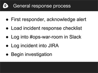 ● First responder, acknowledge alert
● Load incident response checklist
● Log into #ops-war-room in Slack
● Log incident into JIRA
● Begin investigation
General response process
 