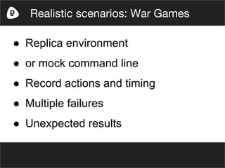 ● Replica environment
● or mock command line
● Record actions and timing
● Multiple failures
● Unexpected results
Realistic scenarios: War Games
 