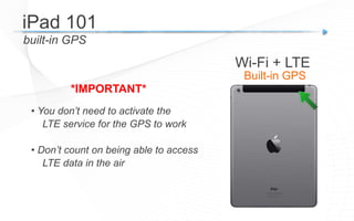 built-in GPS
• You don’t need to activate the
LTE service for the GPS to work
• Don’t count on being able to access
LTE data in the air
*IMPORTANT*
iPad 101
Wi-Fi + LTE
Built-in GPS
 