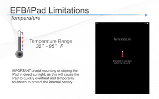 Temperature
EFB/iPad Limitations
32°- 95° F
IMPORTANT: avoid mounting or storing the
iPad in direct sunlight, as this will cause the
iPad to quickly overheat and temporarily
shutdown to protect the internal battery
 