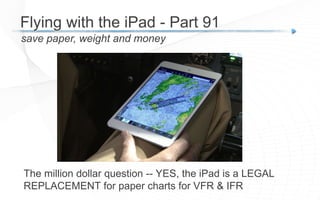 The million dollar question -- YES, the iPad is a LEGAL
REPLACEMENT for paper charts for VFR & IFR
save paper, weight and money
Flying with the iPad - Part 91
 