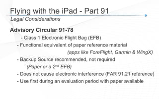 Advisory Circular 91-78
- Class 1 Electronic Flight Bag (EFB)
- Functional equivalent of paper reference material
(apps like ForeFlight, Garmin & WingX)
- Backup Source recommended, not required
(Paper or a 2nd EFB)
- Does not cause electronic interference (FAR 91.21 reference)
- Use first during an evaluation period with paper available
Legal Considerations
Flying with the iPad - Part 91
 