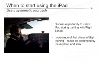 When to start using the iPad
Use a systematic approach
• Discuss opportunity to utilize
iPad during training with Flight
School
• Importance of first phase of flight
training -- focus on learning to fly
the airplane and solo
 