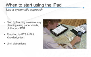 When to start using the iPad
Use a systematic approach
• Start by learning cross-country
planning using paper charts,
plotter, and E6B
• Required by PTS & FAA
Knowledge test
• Limit distractions
 
