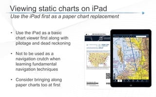 Viewing static charts on iPad
Use the iPad first as a paper chart replacement
• Use the iPad as a basic
chart viewer first along with
pilotage and dead reckoning
• Not to be used as a
navigation crutch when
learning fundamental
navigation techniques
• Consider bringing along
paper charts too at first
 