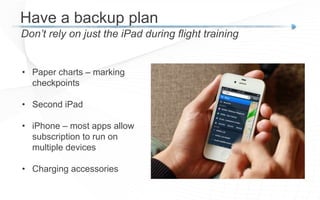 Have a backup plan
Don’t rely on just the iPad during flight training
• Paper charts – marking
checkpoints
• Second iPad
• iPhone – most apps allow
subscription to run on
multiple devices
• Charging accessories
 