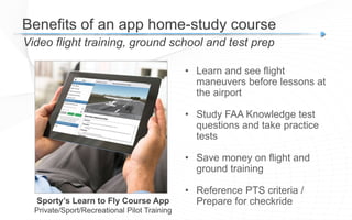 Video flight training, ground school and test prep
Benefits of an app home-study course
Sporty’s Learn to Fly Course App
Private/Sport/Recreational Pilot Training
• Learn and see flight
maneuvers before lessons at
the airport
• Study FAA Knowledge test
questions and take practice
tests
• Save money on flight and
ground training
• Reference PTS criteria /
Prepare for checkride
 