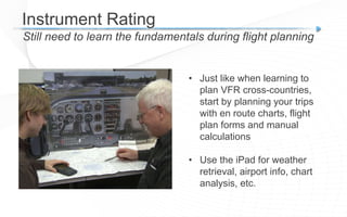 Instrument Rating
Still need to learn the fundamentals during flight planning
• Just like when learning to
plan VFR cross-countries,
start by planning your trips
with en route charts, flight
plan forms and manual
calculations
• Use the iPad for weather
retrieval, airport info, chart
analysis, etc.
 