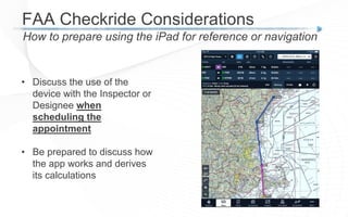 FAA Checkride Considerations
How to prepare using the iPad for reference or navigation
• Discuss the use of the
device with the Inspector or
Designee when
scheduling the
appointment
• Be prepared to discuss how
the app works and derives
its calculations
 