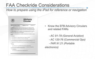 FAA Checkride Considerations
How to prepare using the iPad for reference or navigation
• Know the EFB Advisory Circulars
and related FARs
- AC 91-78 (General Aviation)
- AC 120-76 (Commercial Ops)
- FAR 91.21 (Portable
electronics)
 